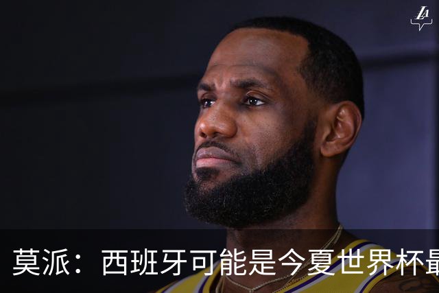 莫派：西班牙可能是今夏世界杯最强队 姆巴佩渴望再赢一座世界杯
